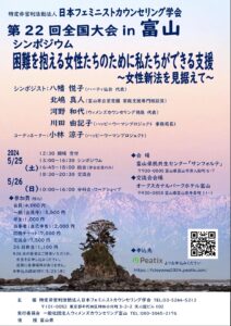 日本フェミニストカウンセリング学会 第２２回全国大会 in 富山 シンポジウム　困難を抱える女性たちのために私たちがえきる支援～女性新法を見据えて～ シンポジスト 八幡悦子（ハーティ仙台代表） 北嶋真人（富山市立愛育園家庭支援専門相談員） 河野和代（ウィメンズカウンセリング徳島代表） 川田由記子（ハッピーウーマンプロジェクト事務局長） コーディネーター　小林涼子（ハッピーウーマンプロジェクト） 2024 5/25(土) 12:30　開場　受付 13:00～16:30　シンポジウム 16:45～18:00　総会（学会会員のみ） 18:30～20:30　交流会 5/26(日) 10:00～16:00　分科会・ワークショップ 会場 富山県民共生センター「サンフォルテ」 〠930-0805富山県富山市湊入船町6-7 交流会会場 オークスカナルパークホテル富山 〠930-0858富山県富山市牛島町11-1 参加費（税込み） 会員　4000円 一般（会員外）　5000円 学生　1000円 当事者（自己申告）　2000円 応援チケット　7000円 交流会　7500円 26日弁当　1100円 26日の昼食はご持参いただくか、弁当をお申込みください。近隣に食事場所がありまえｓん。 申込締切5/23(水) 主催　特定非営利活動法人日本フェミニストカウンセリング学会　TEL 03-5244-5212 〠101-0052東京都千代田区神田小川町3-2-2天心舘ビル102 実行委員会　一般社団法人ウィメンズカウンセリング富山　TEL 080-3045-2176 後援　富山県